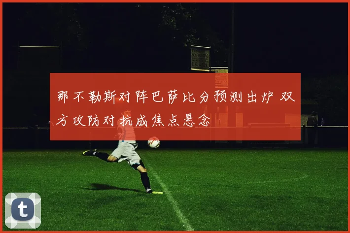 那不勒斯对阵巴萨比分预测出炉 双方攻防对抗成焦点悬念