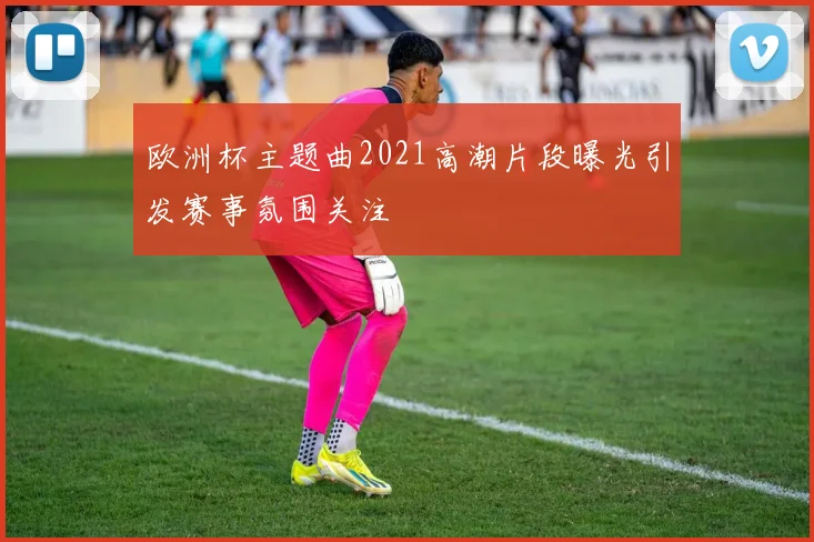 欧洲杯主题曲2021高潮片段曝光引发赛事氛围关注