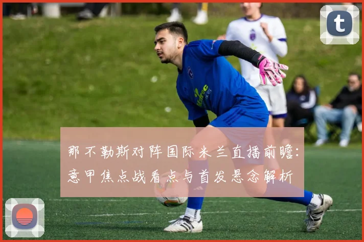 那不勒斯对阵国际米兰直播前瞻：意甲焦点战看点与首发悬念解析