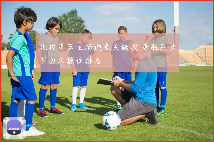 北控男篮主场迎来关键战 争胜压力下力求稳住排名