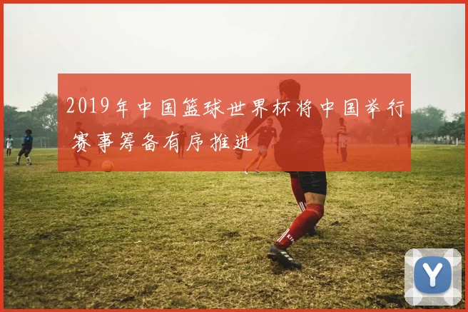 2019年中国篮球世界杯将中国举行 赛事筹备有序推进