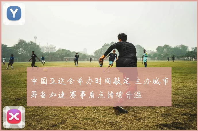 中国亚运会举办时间敲定 主办城市筹备加速 赛事看点持续升温