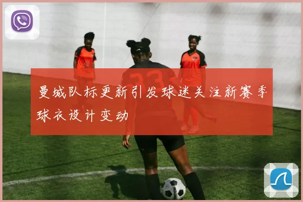 曼城队标更新引发球迷关注新赛季球衣设计变动