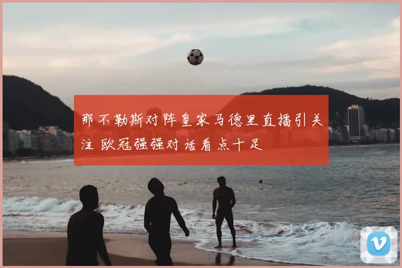 那不勒斯对阵皇家马德里直播引关注 欧冠强强对话看点十足