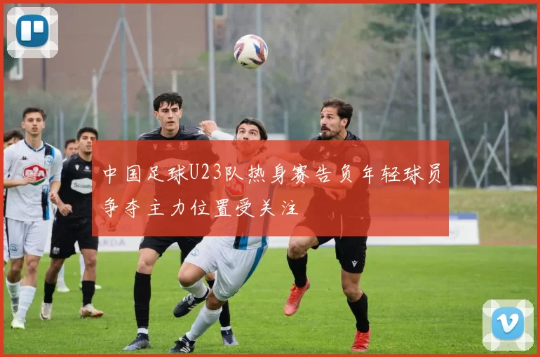 中国足球U23队热身赛告负年轻球员争夺主力位置受关注