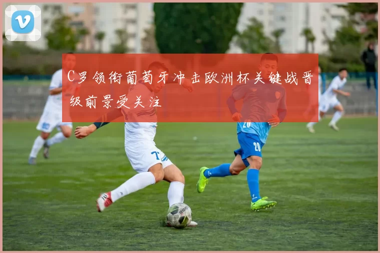 C罗领衔葡萄牙冲击欧洲杯关键战晋级前景受关注